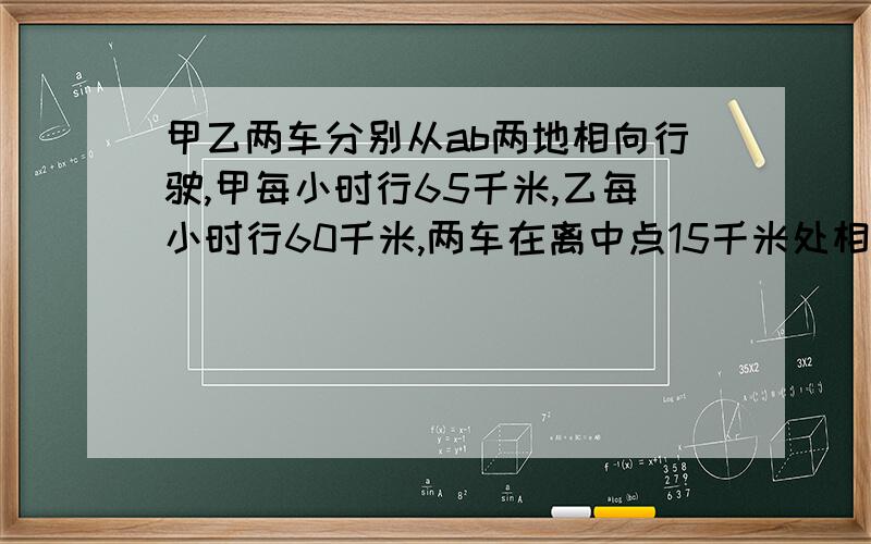 甲乙两车分别从ab两地相向行驶,甲每小时行65千米,乙每小时行60千米,两车在离中点15千米处相遇,ab距离