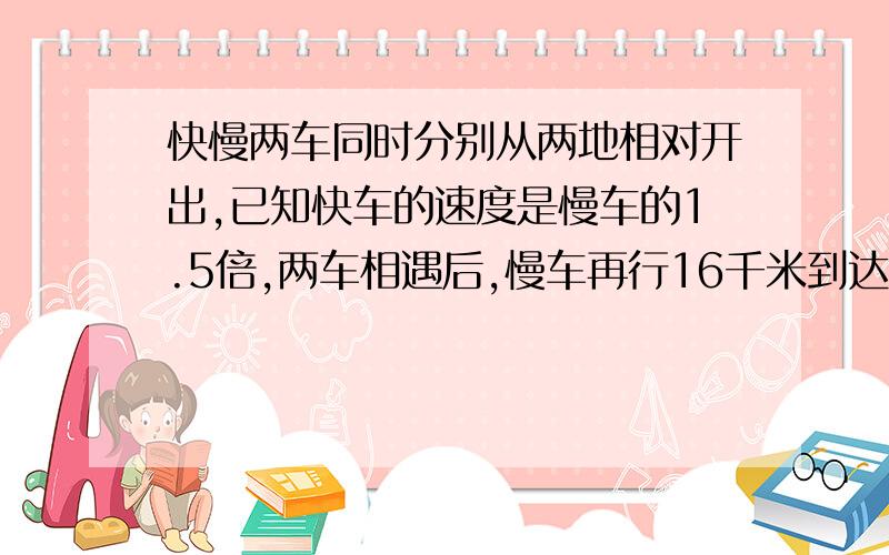 快慢两车同时分别从两地相对开出,已知快车的速度是慢车的1.5倍,两车相遇后,慢车再行16千米到达两地中点,