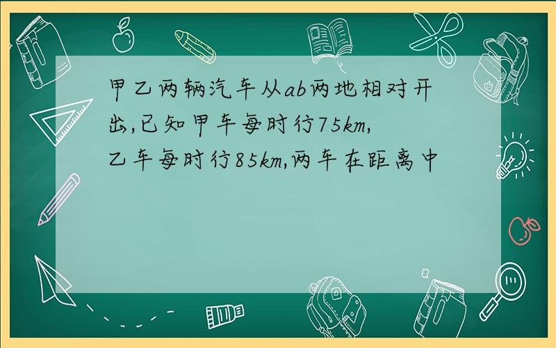 甲乙两辆汽车从ab两地相对开出,已知甲车每时行75km,乙车每时行85km,两车在距离中