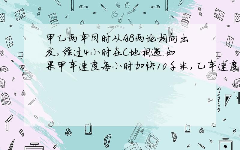 甲乙两车同时从AB两地相向出发,经过4小时在C地相遇.如果甲车速度每小时加快10千米,乙车速度不变,只要乙车提前1小时出