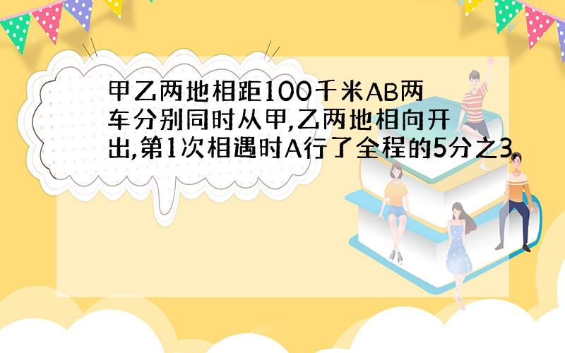 甲乙两地相距100千米AB两车分别同时从甲,乙两地相向开出,第1次相遇时A行了全程的5分之3,