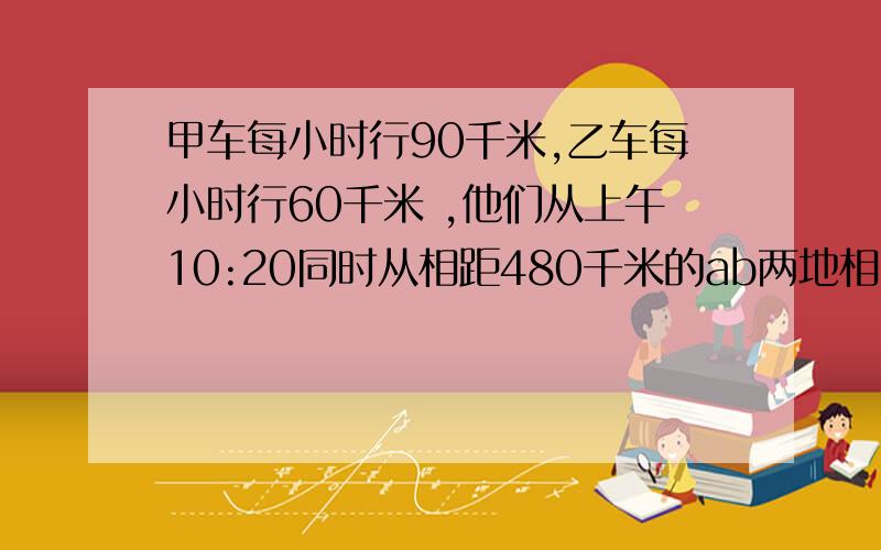 甲车每小时行90千米,乙车每小时行60千米 ,他们从上午10:20同时从相距480千米的ab两地相向而行 ,...