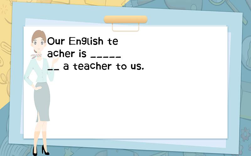 Our English teacher is _______ a teacher to us.