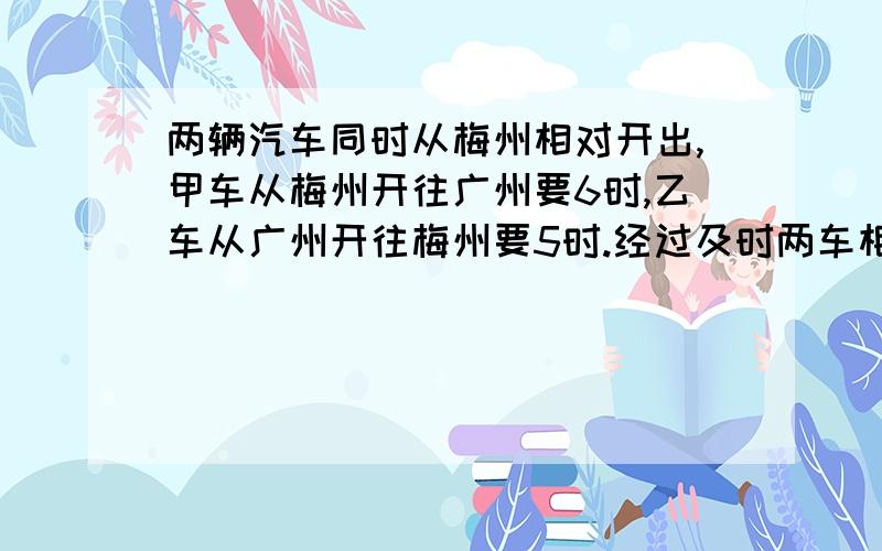 两辆汽车同时从梅州相对开出,甲车从梅州开往广州要6时,乙车从广州开往梅州要5时.经过及时两车相遇?