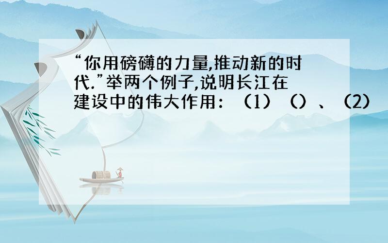 “你用磅礴的力量,推动新的时代.”举两个例子,说明长江在建设中的伟大作用：（1）（）、（2）（）