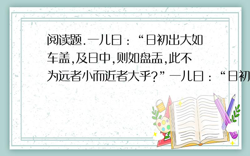 阅读题.一儿曰：“日初出大如车盖,及日中,则如盘盂,此不为远者小而近者大乎?”一儿曰：“日初出沧沧凉凉,及其日中如探汤,