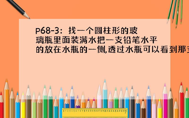 P68-3：找一个圆柱形的玻璃瓶里面装满水把一支铅笔水平的放在水瓶的一侧,透过水瓶可以看到那支笔,把笔由靠近水瓶的位置向