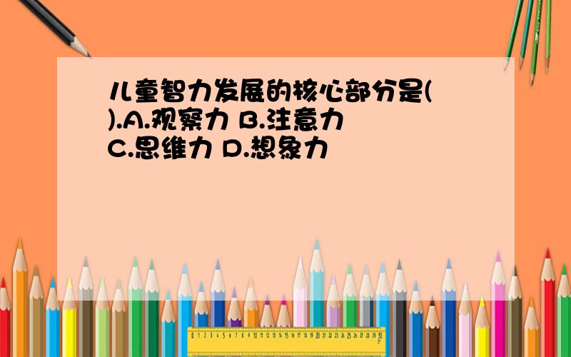 儿童智力发展的核心部分是( ).A.观察力 B.注意力 C.思维力 D.想象力