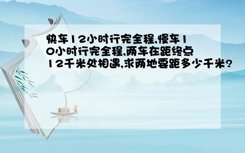 快车12小时行完全程,慢车10小时行完全程,两车在距终点12千米处相遇,求两地要距多少千米?