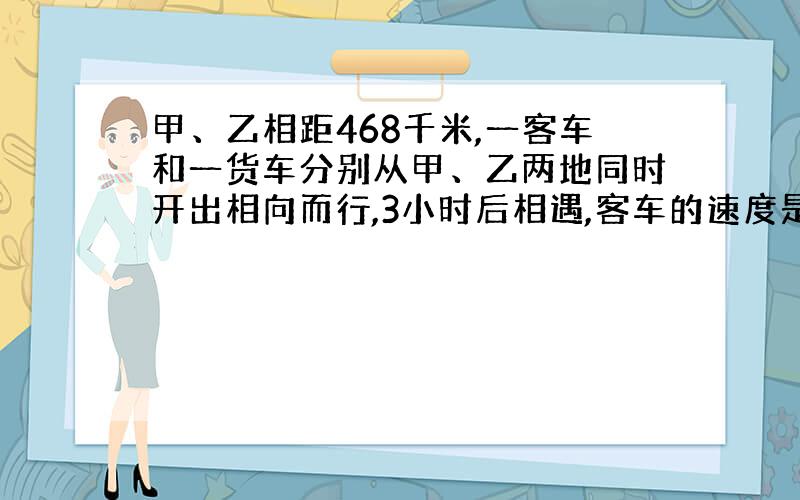 甲、乙相距468千米,一客车和一货车分别从甲、乙两地同时开出相向而行,3小时后相遇,客车的速度是货车的