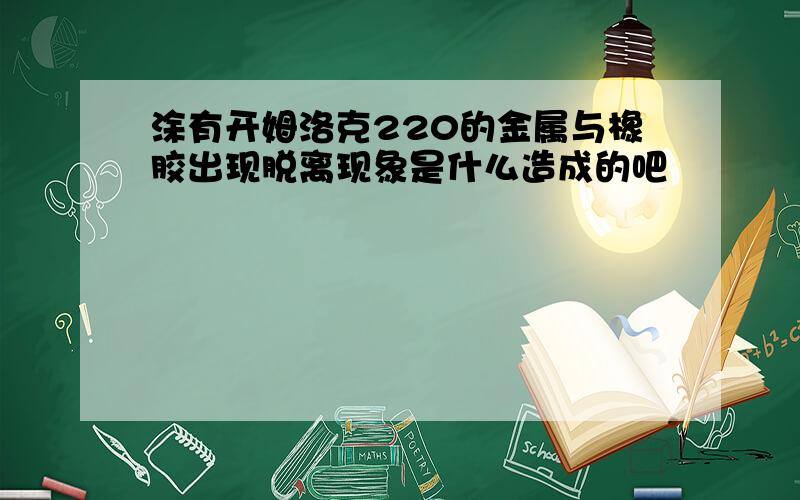 涂有开姆洛克220的金属与橡胶出现脱离现象是什么造成的吧