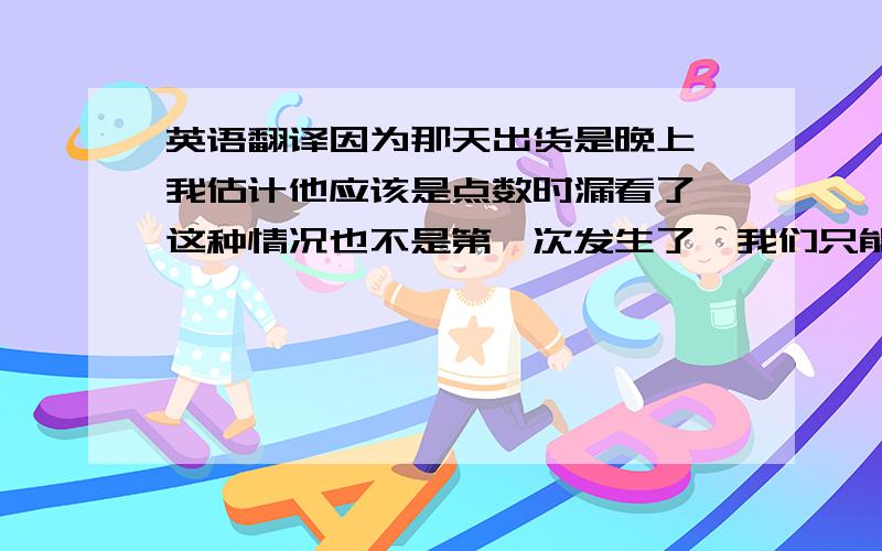 英语翻译因为那天出货是晚上,我估计他应该是点数时漏看了,这种情况也不是第一次发生了,我们只能尽量避免.