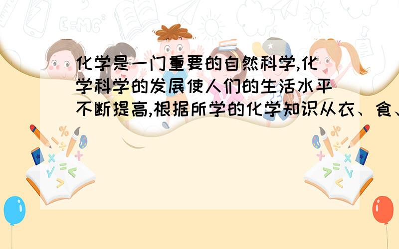 化学是一门重要的自然科学,化学科学的发展使人们的生活水平不断提高,根据所学的化学知识从衣、食、住、行、医、用等方面谈谈你