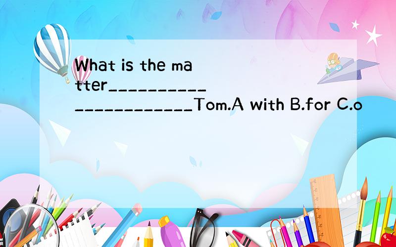 What is the matter______________________Tom.A with B.for C.o