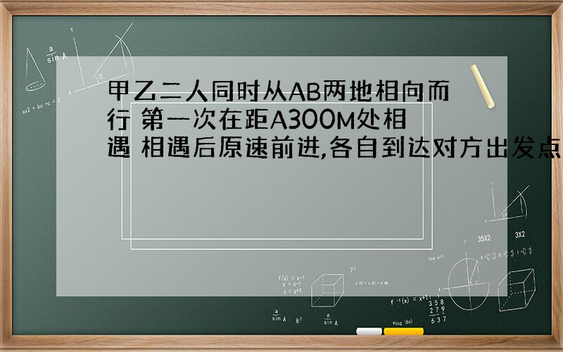 甲乙二人同时从AB两地相向而行 第一次在距A300M处相遇 相遇后原速前进,各自到达对方出发点立即返回