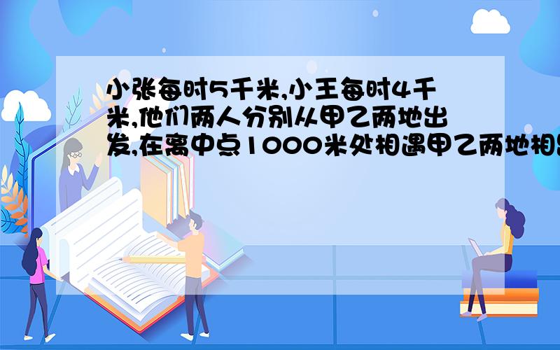 小张每时5千米,小王每时4千米,他们两人分别从甲乙两地出发,在离中点1000米处相遇甲乙两地相距多少