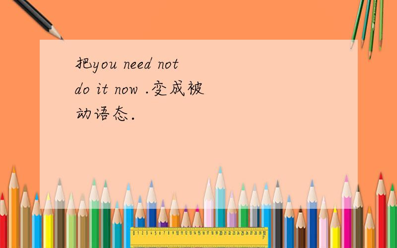 把you need not do it now .变成被动语态．