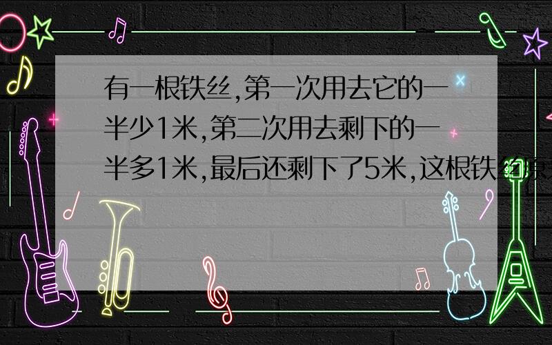 有一根铁丝,第一次用去它的一半少1米,第二次用去剩下的一半多1米,最后还剩下了5米,这根铁丝原来长多少米?