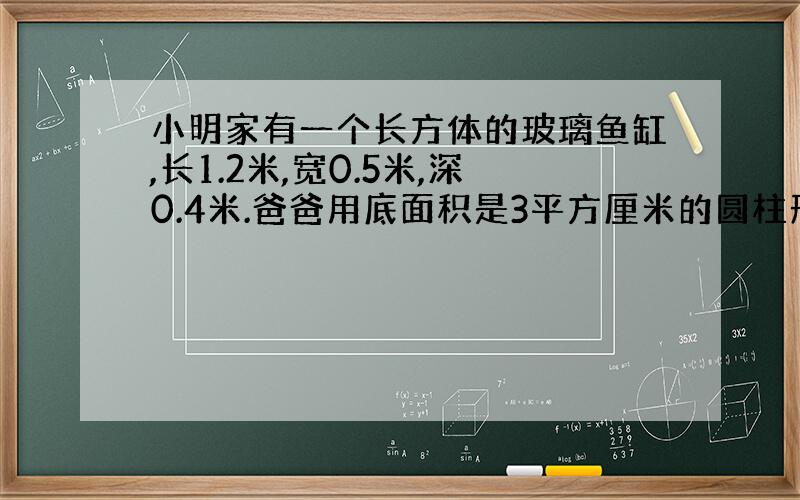 小明家有一个长方体的玻璃鱼缸,长1.2米,宽0.5米,深0.4米.爸爸用底面积是3平方厘米的圆柱形排水管给鱼缸