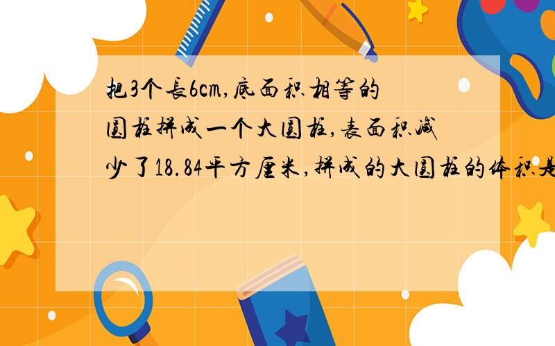 把3个长6cm,底面积相等的圆柱拼成一个大圆柱,表面积减少了18.84平方厘米,拼成的大圆柱的体积是多少?