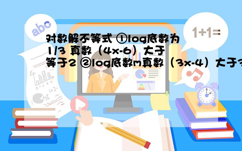 对数解不等式 ①log底数为1/3 真数（4x-6）大于等于2 ②log底数m真数（3x-4）大于3