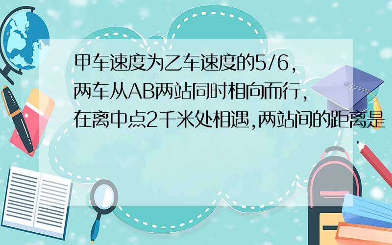 甲车速度为乙车速度的5/6,两车从AB两站同时相向而行,在离中点2千米处相遇,两站间的距离是（ ）千米