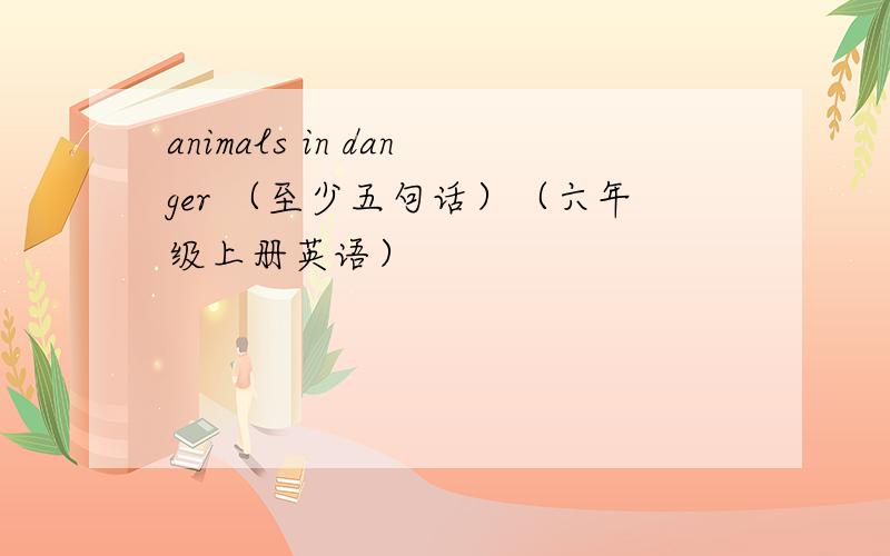 animals in danger （至少五句话）（六年级上册英语）