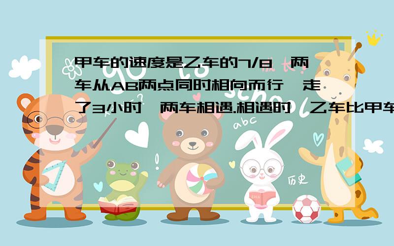 甲车的速度是乙车的7/8,两车从AB两点同时相向而行,走了3小时,两车相遇.相遇时,乙车比甲车多走15千米.