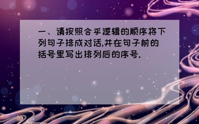 一、请按照合乎逻辑的顺序将下列句子排成对话,并在句子前的括号里写出排列后的序号.