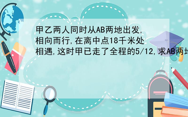 甲乙两人同时从AB两地出发,相向而行,在离中点18千米处相遇,这时甲已走了全程的5/12,求AB两地相距?