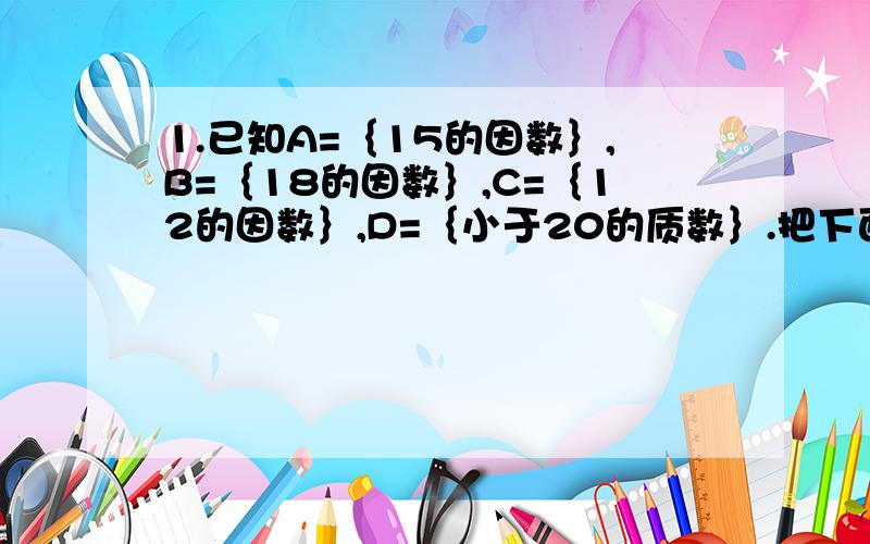 1.已知A=｛15的因数｝,B=｛18的因数｝,C=｛12的因数｝,D=｛小于20的质数｝.把下面各个集合的所有元素都写