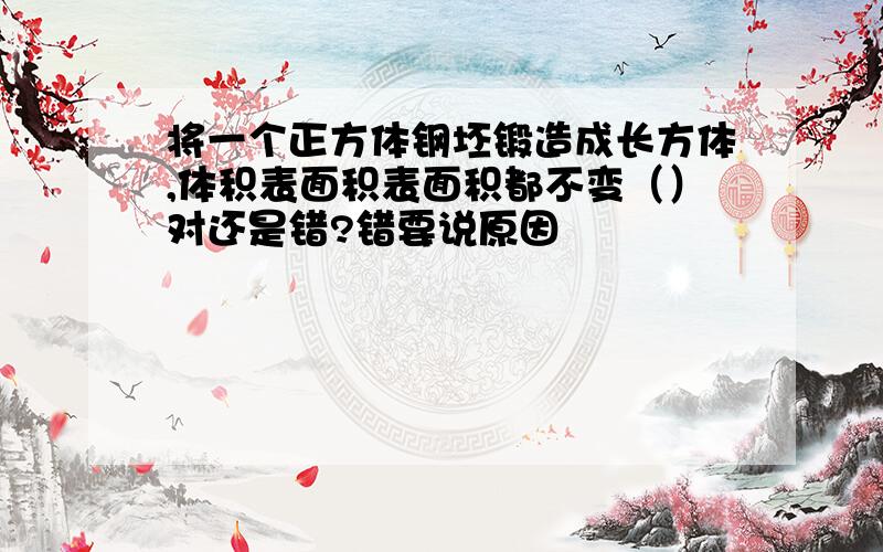 将一个正方体钢坯锻造成长方体,体积表面积表面积都不变（）对还是错?错要说原因