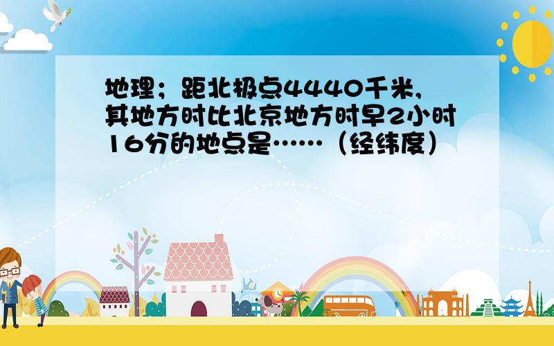 地理；距北极点4440千米,其地方时比北京地方时早2小时16分的地点是……（经纬度）