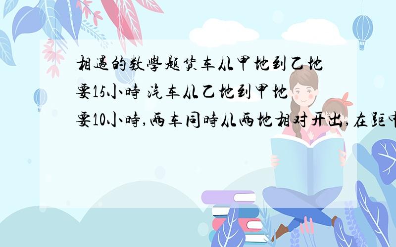 相遇的数学题货车从甲地到乙地要15小时 汽车从乙地到甲地要10小时,两车同时从两地相对开出,在距中点100千米处相遇,甲