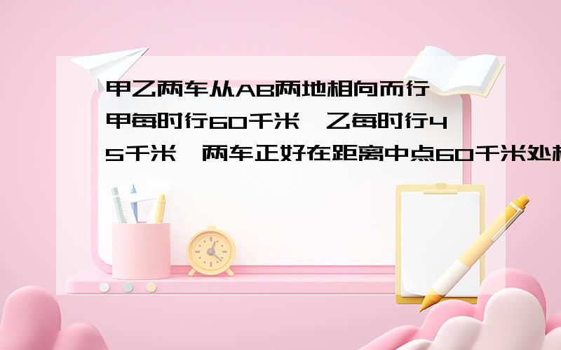 甲乙两车从AB两地相向而行,甲每时行60千米,乙每时行45千米,两车正好在距离中点60千米处相遇,ab相距