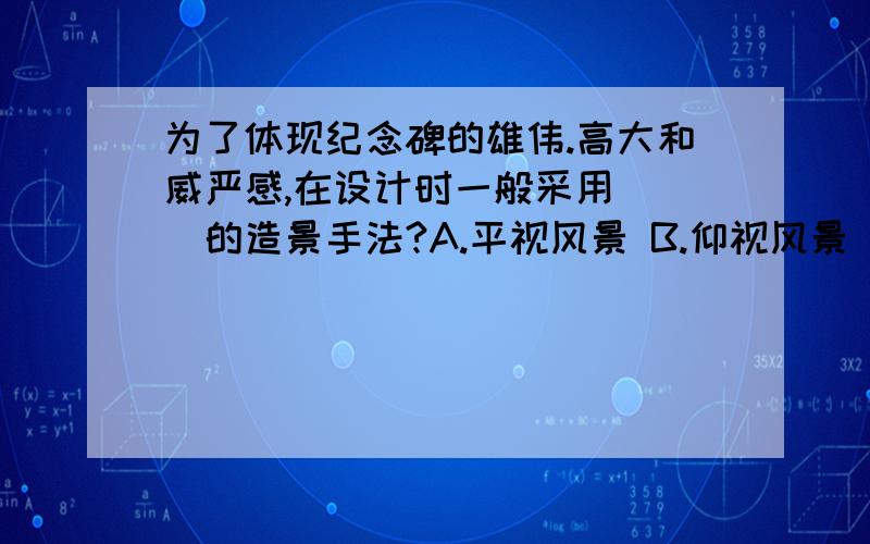 为了体现纪念碑的雄伟.高大和威严感,在设计时一般采用( )的造景手法?A.平视风景 B.仰视风景 C.俯视风景 D