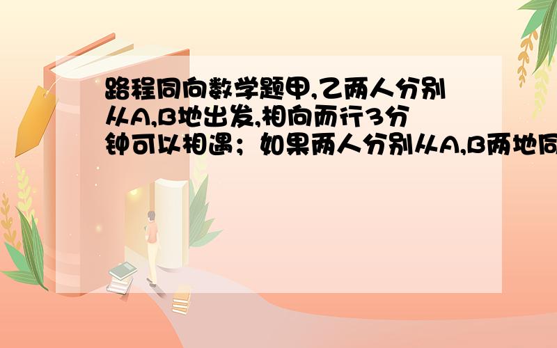 路程同向数学题甲,乙两人分别从A,B地出发,相向而行3分钟可以相遇；如果两人分别从A,B两地同时出发,同向而行,乙在前,