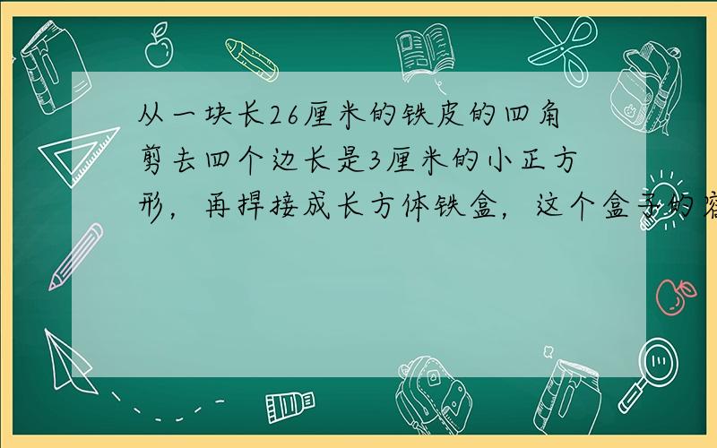 从一块长26厘米的铁皮的四角剪去四个边长是3厘米的小正方形，再捍接成长方体铁盒，这个盒子的容积是840立方厘米．这块铁皮