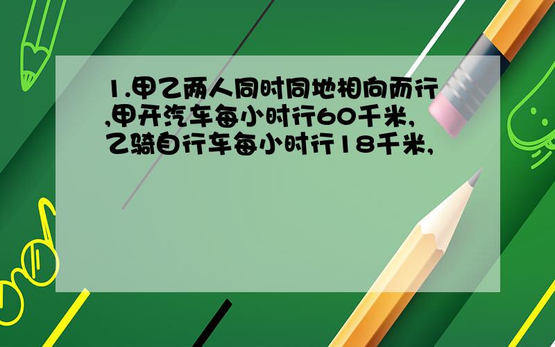 1.甲乙两人同时同地相向而行,甲开汽车每小时行60千米,乙骑自行车每小时行18千米,