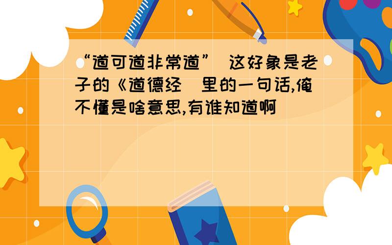 “道可道非常道” 这好象是老子的《道德经〉里的一句话,俺不懂是啥意思,有谁知道啊