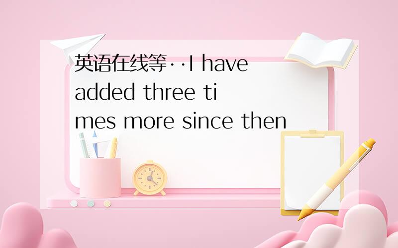 英语在线等··I have added three times more since then