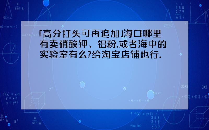 「高分打头可再追加」海口哪里有卖硝酸钾、铝粉.或者海中的实验室有么?给淘宝店铺也行.