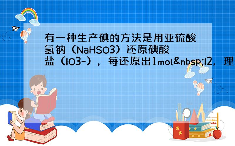 有一种生产碘的方法是用亚硫酸氢钠（NaHSO3）还原碘酸盐（IO3-），每还原出1mol I2，理论上需用去亚