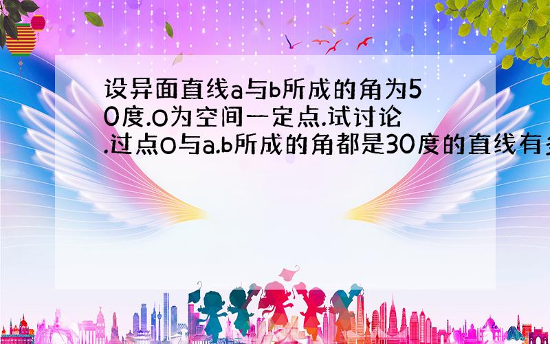 设异面直线a与b所成的角为50度.O为空间一定点.试讨论.过点O与a.b所成的角都是30度的直线有多少条?为什么?