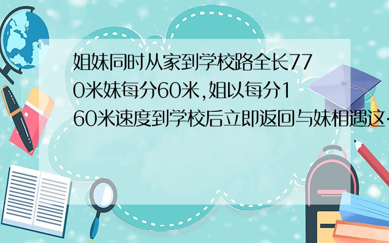 姐妹同时从家到学校路全长770米妹每分60米,姐以每分160米速度到学校后立即返回与妹相遇这……