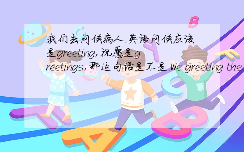 我们去问候病人.英语问候应该是greeting,祝愿是greetings,那这句话是不是.We greeting the