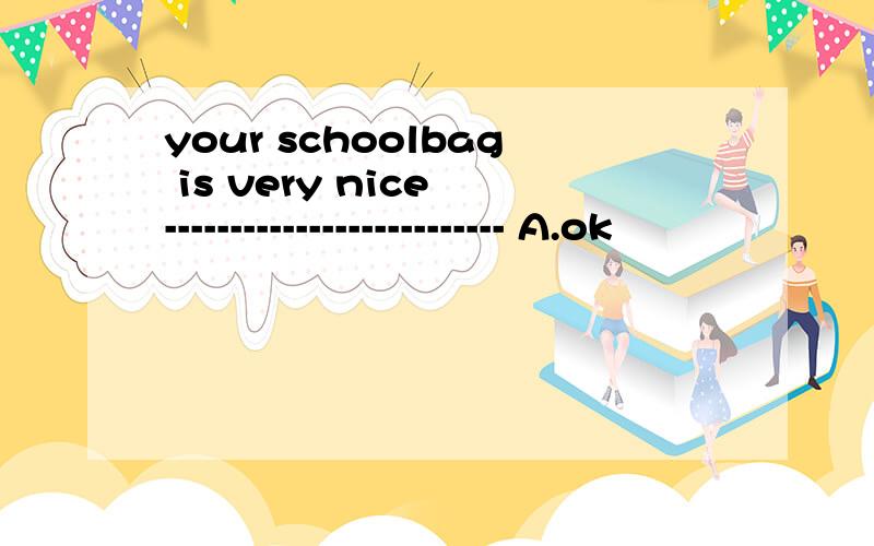 your schoolbag is very nice -------------------------- A.ok