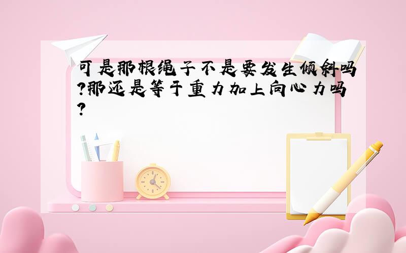 可是那根绳子不是要发生倾斜吗?那还是等于重力加上向心力吗?