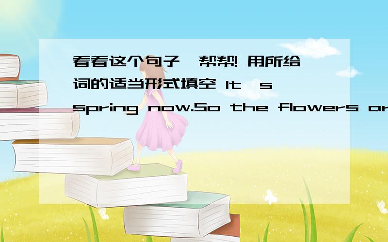 看看这个句子,帮帮! 用所给词的适当形式填空 It's spring now.So the flowers are ()