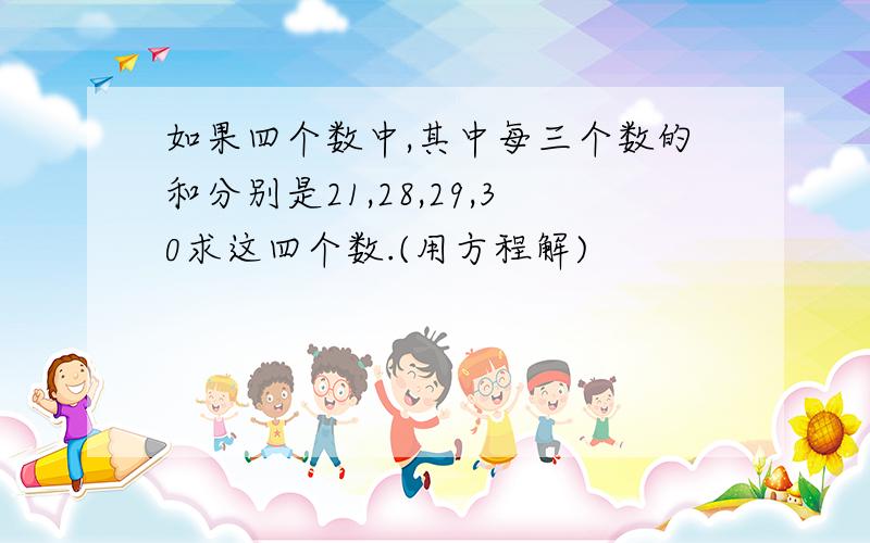 如果四个数中,其中每三个数的和分别是21,28,29,30求这四个数.(用方程解)